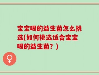 宝宝喝的益生菌怎么挑选(如何挑选适合宝宝喝的益生菌？)