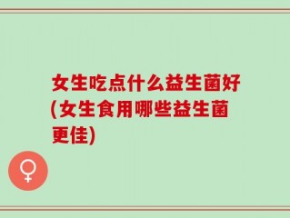 女生吃点什么益生菌好(女生食用哪些益生菌更佳)