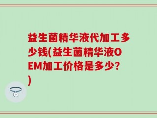 益生菌精华液代加工多少钱(益生菌精华液OEM加工价格是多少？)