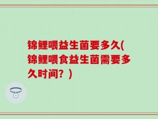 锦鲤喂益生菌要多久(锦鲤喂食益生菌需要多久时间？)