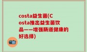costa益生菌(Costa推出益生菌饮品——增强肠道健康的好选择)