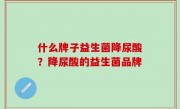 什么牌子益生菌降尿酸？降尿酸的益生菌品牌