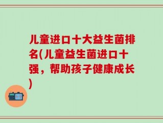 儿童进口十大益生菌排名(儿童益生菌进口十强，帮助孩子健康成长)
