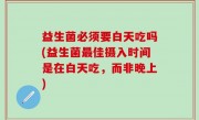 益生菌必须要白天吃吗(益生菌最佳摄入时间是在白天吃，而非晚上)
