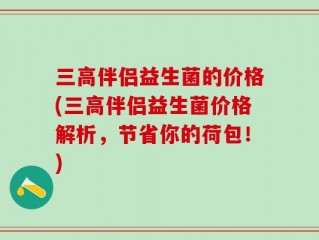 三高伴侣益生菌的价格(三高伴侣益生菌价格解析，节省你的荷包！)