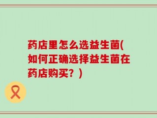 药店里怎么选益生菌(如何正确选择益生菌在药店购买？)