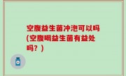 空腹益生菌冲泡可以吗(空腹喝益生菌有益处吗？)
