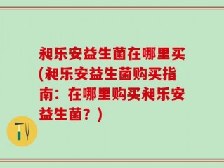昶乐安益生菌在哪里买(昶乐安益生菌购买指南：在哪里购买昶乐安益生菌？)