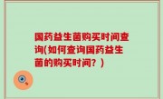 国药益生菌购买时间查询(如何查询国药益生菌的购买时间？)