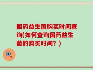 国药益生菌购买时间查询(如何查询国药益生菌的购买时间？)
