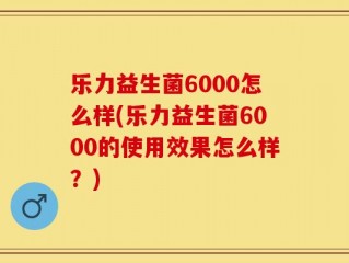 乐力益生菌6000怎么样(乐力益生菌6000的使用效果怎么样？)