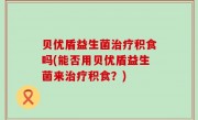 贝优盾益生菌治疗积食吗(能否用贝优盾益生菌来治疗积食？)