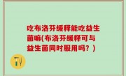 吃布洛芬缓释能吃益生菌嘛(布洛芬缓释可与益生菌同时服用吗？)