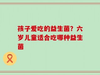 孩子爱吃的益生菌？六岁儿童适合吃哪种益生菌