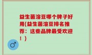 益生菌溶豆哪个牌子好用(益生菌溶豆排名推荐：这些品牌最受欢迎！)