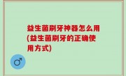 益生菌刷牙神器怎么用(益生菌刷牙的正确使用方式)