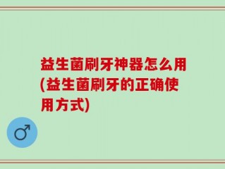 益生菌刷牙神器怎么用(益生菌刷牙的正确使用方式)