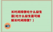 长时间排便吃什么益生菌(吃什么益生菌可缓解长时间排便？)