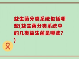 益生菌分类系统包括哪些(益生菌分类系统中的几类益生菌是哪些？)