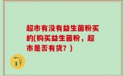 超市有没有益生菌粉买的(购买益生菌粉，超市是否有货？)