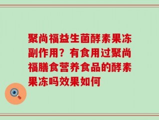 聚尚福益生菌酵素果冻副作用？有食用过聚尚福膳食营养食品的酵素果冻吗效果如何