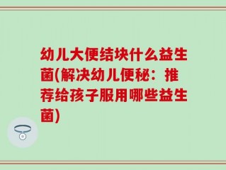 幼儿大便结块什么益生菌(解决幼儿便秘：推荐给孩子服用哪些益生菌)