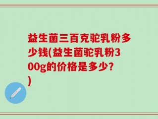 益生菌三百克驼乳粉多少钱(益生菌驼乳粉300g的价格是多少？)