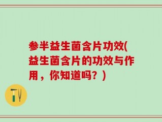 参半益生菌含片功效(益生菌含片的功效与作用，你知道吗？)