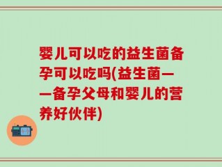 婴儿可以吃的益生菌备孕可以吃吗(益生菌——备孕父母和婴儿的营养好伙伴)