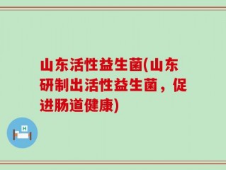 山东活性益生菌(山东研制出活性益生菌，促进肠道健康)