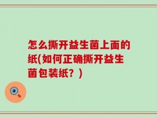 怎么撕开益生菌上面的纸(如何正确撕开益生菌包装纸？)