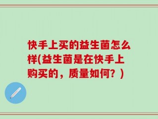 快手上买的益生菌怎么样(益生菌是在快手上购买的，质量如何？)