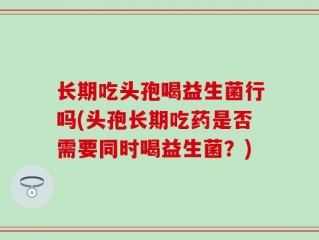 长期吃头孢喝益生菌行吗(头孢长期吃药是否需要同时喝益生菌？)
