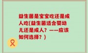 益生菌是宝宝吃还是成人吃(益生菌适合婴幼儿还是成人？——应该如何选择？)