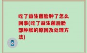 吃了益生菌脸肿了怎么回事(吃了益生菌后脸部肿胀的原因及处理方法)