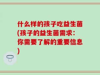 什么样的孩子吃益生菌(孩子的益生菌需求：你需要了解的重要信息)