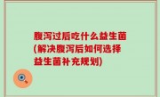 腹泻过后吃什么益生菌(解决腹泻后如何选择益生菌补充规划)
