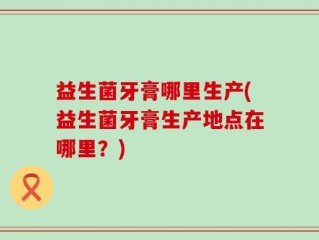 益生菌牙膏哪里生产(益生菌牙膏生产地点在哪里？)