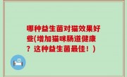 哪种益生菌对猫效果好些(增加猫咪肠道健康？这种益生菌最佳！)