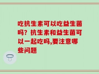 吃抗生素可以吃益生菌吗？抗生素和益生菌可以一起吃吗,要注意哪些问题