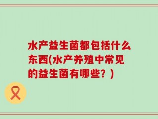 水产益生菌都包括什么东西(水产养殖中常见的益生菌有哪些？)