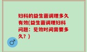 妇科的益生菌调理多久有效(益生菌调理妇科问题：见效时间需要多久？)