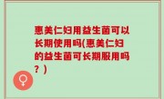 惠美仁妇用益生菌可以长期使用吗(惠美仁妇的益生菌可长期服用吗？)