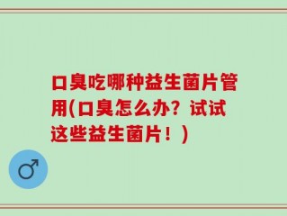 口臭吃哪种益生菌片管用(口臭怎么办？试试这些益生菌片！)