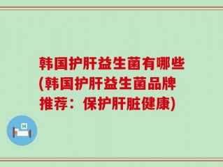 韩国护肝益生菌有哪些(韩国护肝益生菌品牌推荐：保护肝脏健康)
