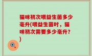 猫咪初次喂益生菌多少毫升(喂益生菌时，猫咪初次需要多少毫升？)