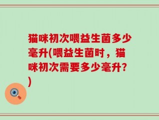 猫咪初次喂益生菌多少毫升(喂益生菌时，猫咪初次需要多少毫升？)