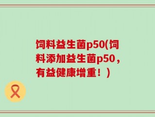 饲料益生菌p50(饲料添加益生菌p50，有益健康增重！)