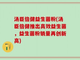 汤臣倍健益生菌粉(汤臣倍健推出高效益生菌，益生菌粉销量再创新高)
