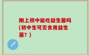 刚上初中能吃益生菌吗(初中生可否食用益生菌？)